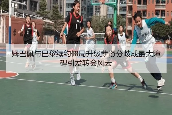 姆巴佩与巴黎续约僵局升级薪资分歧成最大障碍引发转会风云
