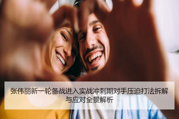 张伟丽新一轮备战进入实战冲刺期对手压迫打法拆解与应对全景解析