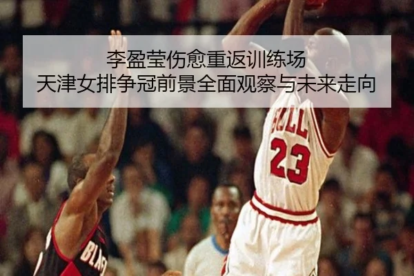 李盈莹伤愈重返训练场 天津女排争冠前景全面观察与未来走向