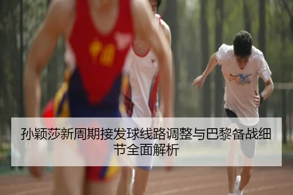 孙颖莎新周期接发球线路调整与巴黎备战细节全面解析
