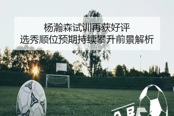 杨瀚森试训再获好评 选秀顺位预期持续攀升前景解析