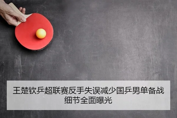 王楚钦乒超联赛反手失误减少国乒男单备战细节全面曝光