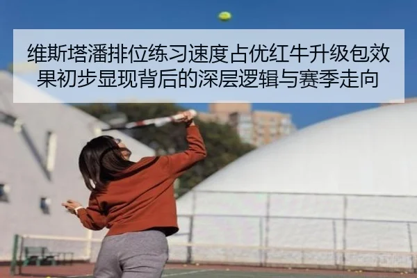 维斯塔潘排位练习速度占优红牛升级包效果初步显现背后的深层逻辑与赛季走向